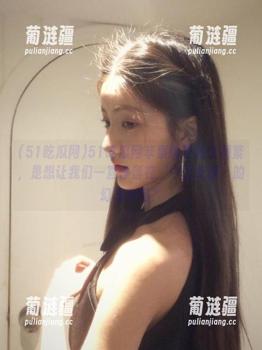 51吃瓜网苹果版更新太频繁，是想让我们一直停留在‘今日吃瓜’的幻想中吗？